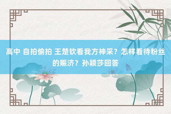 高中 自拍偷拍 王楚钦看我方神采？怎样看待粉丝的赈济？孙颖莎回答