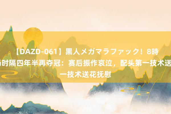 【DAZD-061】黒人メガマラファック！8時間 孙杨时隔四年半再夺冠：赛后振作哀泣，配头第一技术送花抚慰