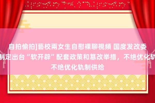 自拍偷拍]藝校兩女生自慰裸聊視頻 国度发改委：持紧制定出台“软开辟”配套政策和篡改举措，不绝优化轨制供给