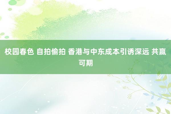 校园春色 自拍偷拍 香港与中东成本引诱深远 共赢可期