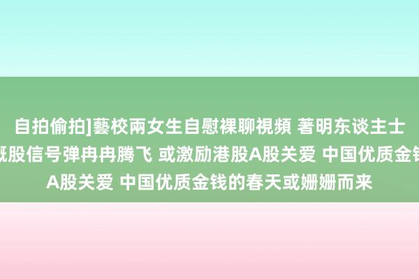 自拍偷拍]藝校兩女生自慰裸聊視頻 著明东谈主士：外资空翻多！中概股信号弹冉冉腾飞 或激励港股A股关爱 中国优质金钱的春天或姗姗而来