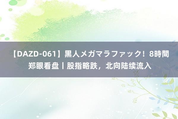 【DAZD-061】黒人メガマラファック！8時間 郑眼看盘丨股指略跌，北向陆续流入