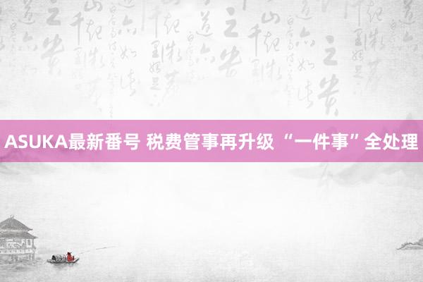 ASUKA最新番号 税费管事再升级 “一件事”全处理