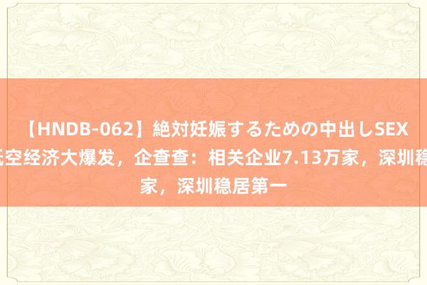 【HNDB-062】絶対妊娠するための中出しSEX！！  低空经济大爆发，企查查：相关企业7.13万家，深圳稳居第一