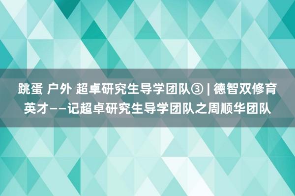 跳蛋 户外 超卓研究生导学团队③ | 德智双修育英才——记超卓研究生导学团队之周顺华团队