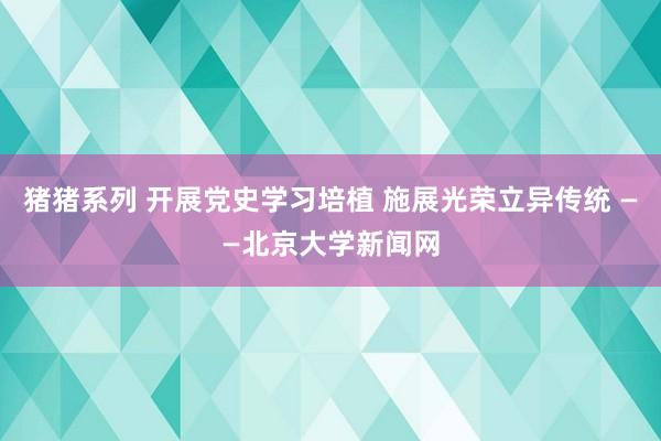 猪猪系列 开展党史学习培植 施展光荣立异传统 ——北京大学新闻网