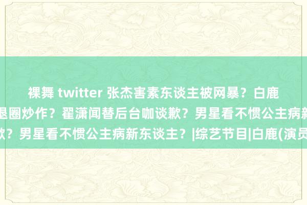 裸舞 twitter 张杰害素东谈主被网暴？白鹿发专辑割韭菜？徐正溪拿退圈炒作？翟潇闻替后台咖谈歉？男星看不惯公主病新东谈主？|综艺节目|白鹿(演员)