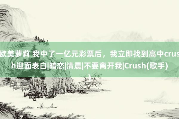 欧美萝莉 我中了一亿元彩票后，我立即找到高中crush迎面表白|暗恋|清晨|不要离开我|Crush(歌手)