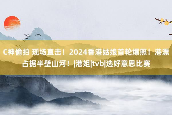 C神偷拍 现场直击！2024香港姑娘首轮爆照！港漂占据半壁山河！|港姐|tvb|选好意思比赛