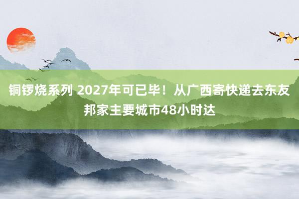 铜锣烧系列 2027年可已毕！从广西寄快递去东友邦家主要城市48小时达