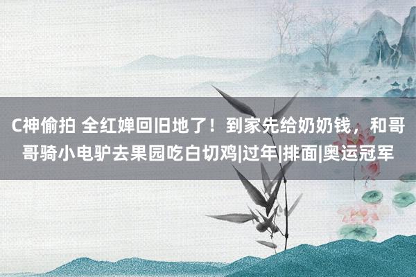 C神偷拍 全红婵回旧地了！到家先给奶奶钱，和哥哥骑小电驴去果园吃白切鸡|过年|排面|奥运冠军