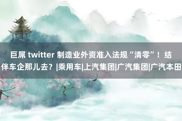 巨屌 twitter 制造业外资准入法规“清零”！结伴车企那儿去？|乘用车|上汽集团|广汽集团|广汽本田