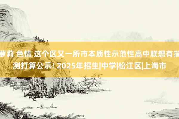 萝莉 色情 这个区又一所市本质性示范性高中联想有揣测打算公示! 2025年招生|中学|松江区|上海市