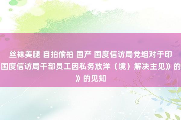 丝袜美腿 自拍偷拍 国产 国度信访局党组对于印发《国度信访局干部员工因私务放洋（境）解决主见》的见知