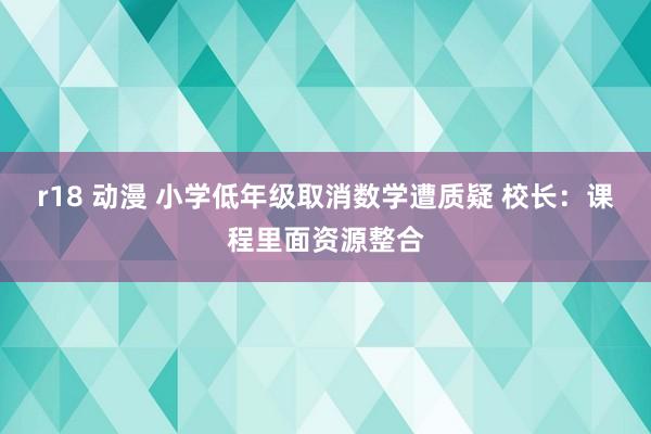 r18 动漫 小学低年级取消数学遭质疑 校长：课程里面资源整合