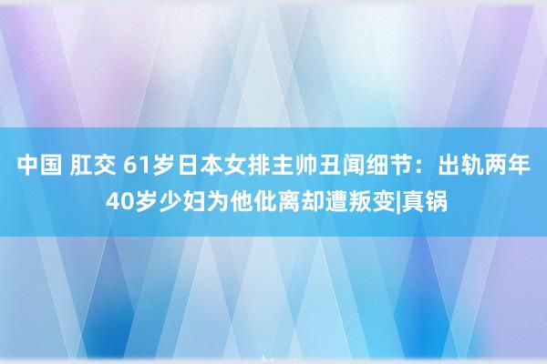 中国 肛交 61岁日本女排主帅丑闻细节：出轨两年 40岁少妇为他仳离却遭叛变|真锅