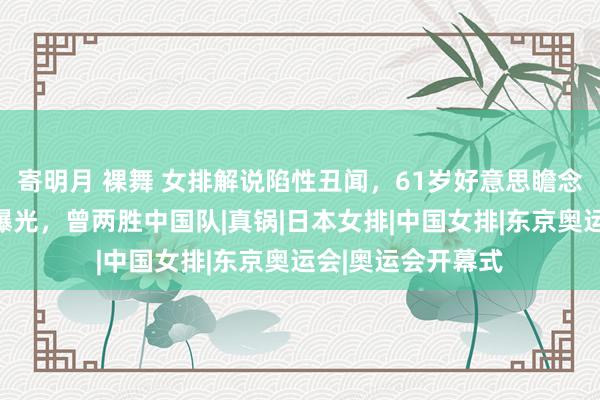 寄明月 裸舞 女排解说陷性丑闻，61岁好意思瞻念扫地，具体细节曝光，曾两胜中国队|真锅|日本女排|中国女排|东京奥运会|奥运会开幕式