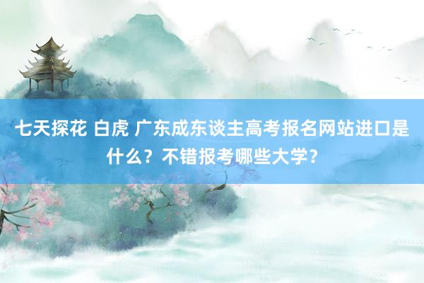 七天探花 白虎 广东成东谈主高考报名网站进口是什么？不错报考哪些大学？